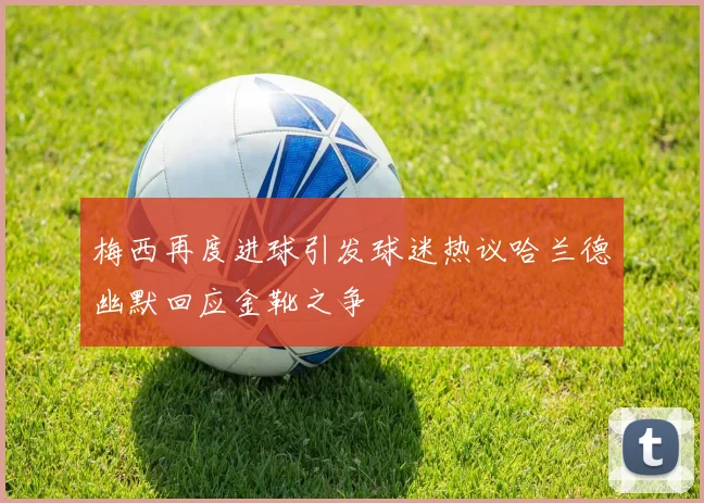 梅西再度进球引发球迷热议哈兰德幽默回应金靴之争